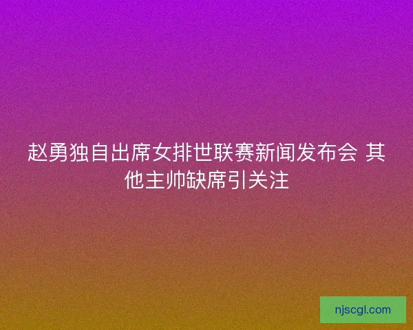 赵勇独自出席女排世联赛新闻发布会 其他主帅缺席引关注