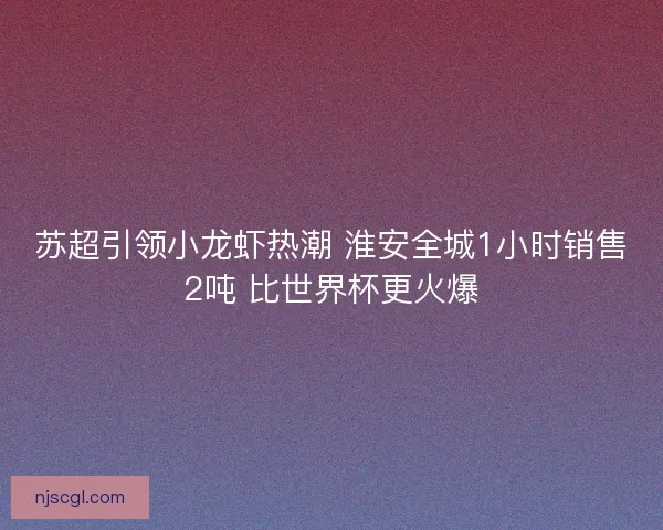 苏超引领小龙虾热潮 淮安全城1小时销售2吨 比世界杯更火爆