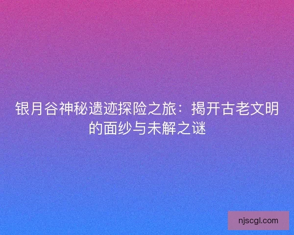 银月谷神秘遗迹探险之旅：揭开古老文明的面纱与未解之谜