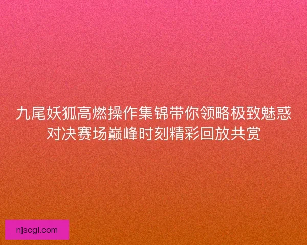 九尾妖狐高燃操作集锦带你领略极致魅惑对决赛场巅峰时刻精彩回放共赏