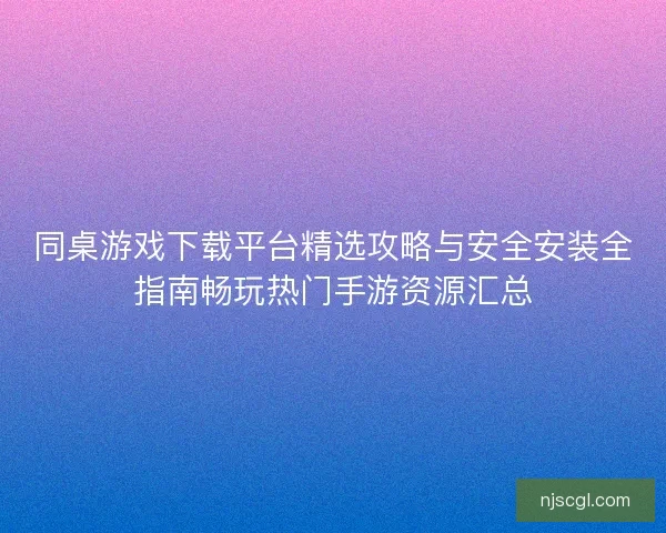 同桌游戏下载平台精选攻略与安全安装全指南畅玩热门手游资源汇总