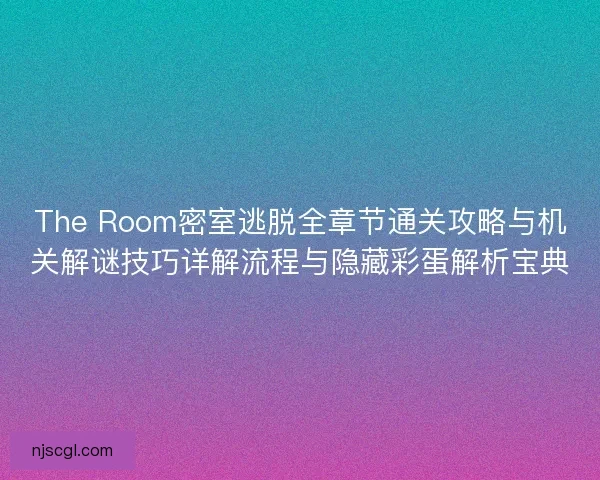 The Room密室逃脱全章节通关攻略与机关解谜技巧详解流程与隐藏彩蛋解析宝典