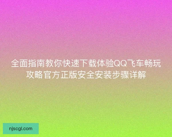 全面指南教你快速下载体验QQ飞车畅玩攻略官方正版安全安装步骤详解