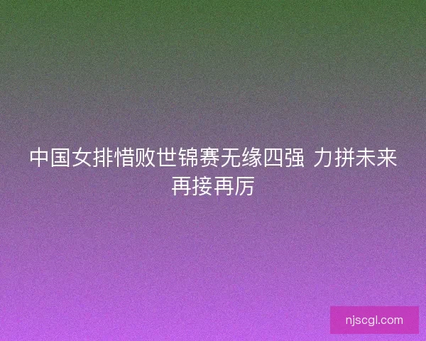 中国女排惜败世锦赛无缘四强 力拼未来再接再厉