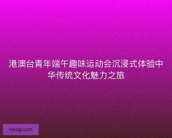港澳台青年端午趣味运动会沉浸式体验中华传统文化魅力之旅