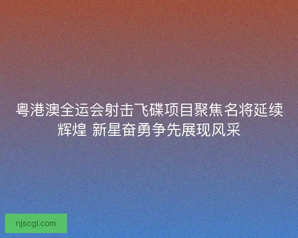 粤港澳全运会射击飞碟项目聚焦名将延续辉煌 新星奋勇争先展现风采