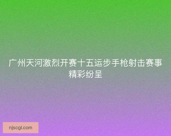 广州天河激烈开赛十五运步手枪射击赛事精彩纷呈
