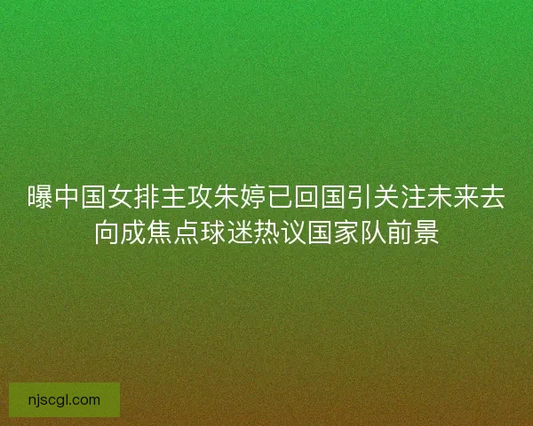 曝中国女排主攻朱婷已回国引关注未来去向成焦点球迷热议国家队前景