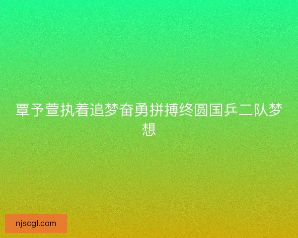 覃予萱执着追梦奋勇拼搏终圆国乒二队梦想