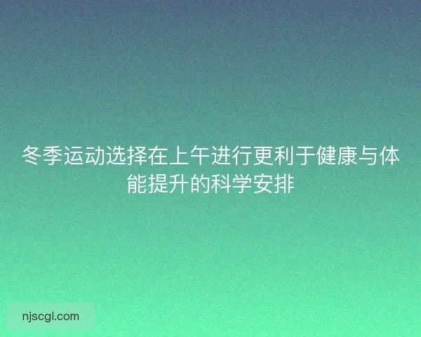 冬季运动选择在上午进行更利于健康与体能提升的科学安排 冬季运动选择在上午进行更利于健康与体能提升的科学安排