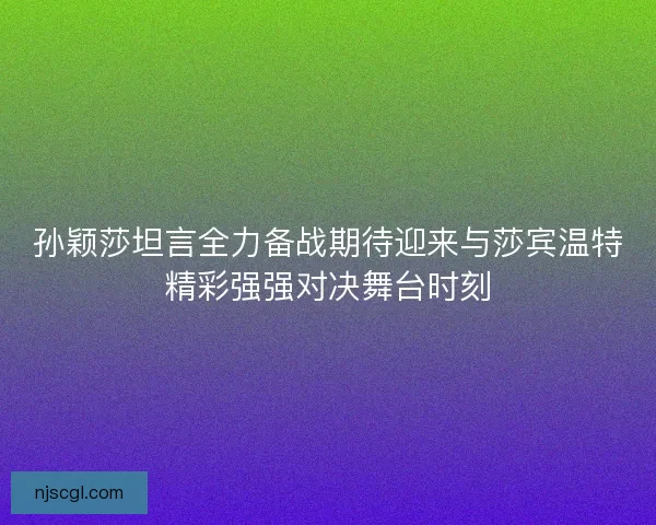 孙颖莎坦言全力备战期待迎来与莎宾温特精彩强强对决舞台时刻