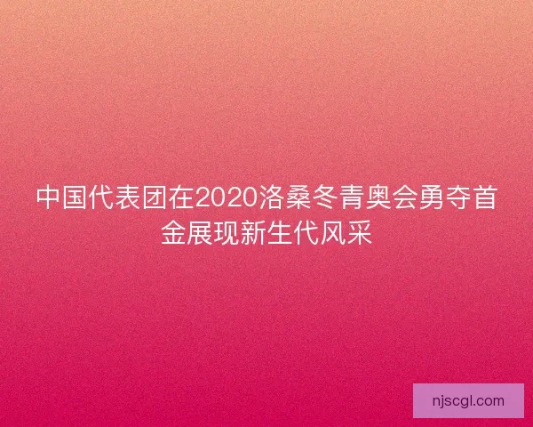 中国代表团在2020洛桑冬青奥会勇夺首金展现新生代风采