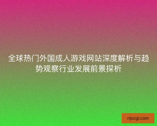 全球热门外国成人游戏网站深度解析与趋势观察行业发展前景探析