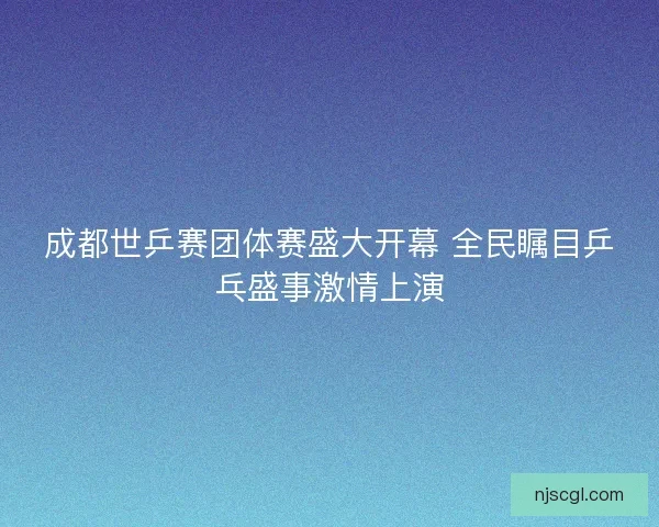 成都世乒赛团体赛盛大开幕 全民瞩目乒乓盛事激情上演 成都世乒赛团体赛盛大开幕 全民瞩目乒乓盛事激情上演