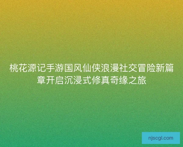 桃花源记手游国风仙侠浪漫社交冒险新篇章开启沉浸式修真奇缘之旅
