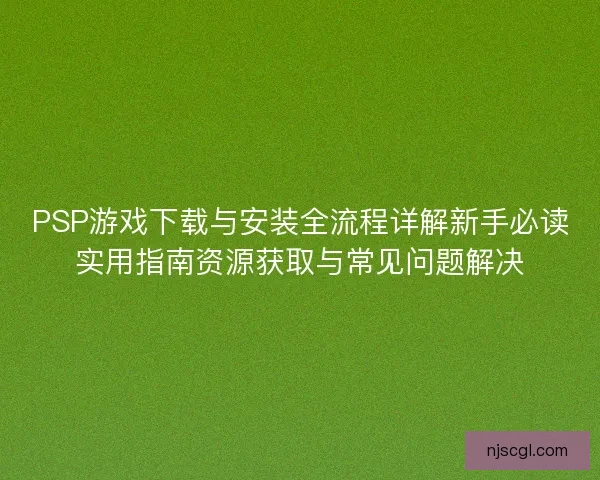 PSP游戏下载与安装全流程详解新手必读实用指南资源获取与常见问题解决 PSP游戏下载与安装全流程详解新手必读实用指南资源获取与常见问题解决
