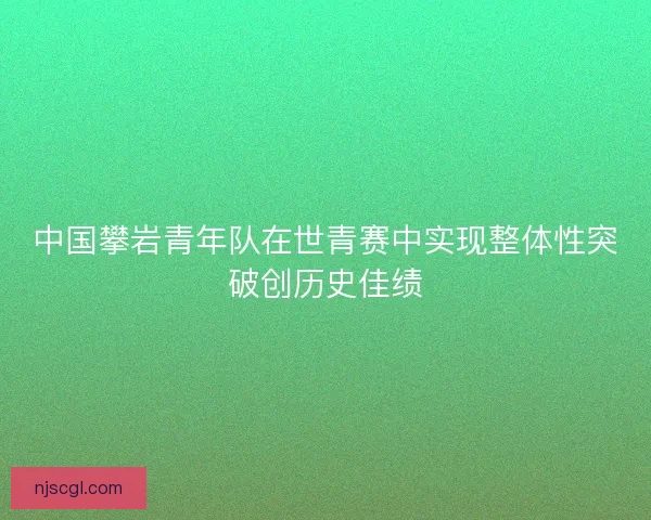 中国攀岩青年队在世青赛中实现整体性突破创历史佳绩