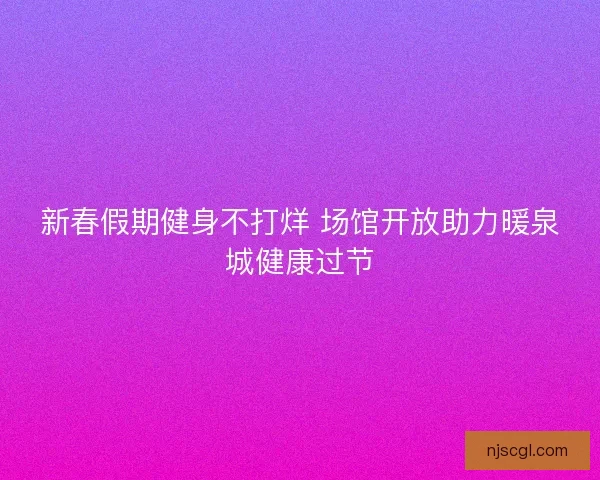 新春假期健身不打烊 场馆开放助力暖泉城健康过节