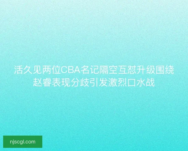 活久见两位CBA名记隔空互怼升级围绕赵睿表现分歧引发激烈口水战
