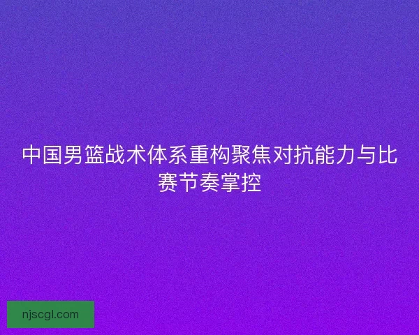 中国男篮战术体系重构聚焦对抗能力与比赛节奏掌控