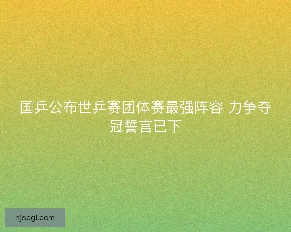 国乒公布世乒赛团体赛最强阵容 力争夺冠誓言已下