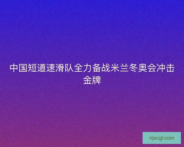 中国短道速滑队全力备战米兰冬奥会冲击金牌