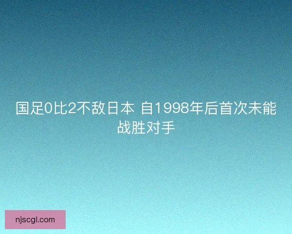 国足0比2不敌日本 自1998年后首次未能战胜对手