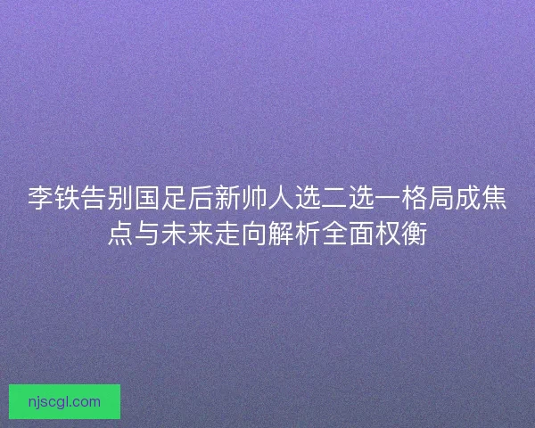李铁告别国足后新帅人选二选一格局成焦点与未来走向解析全面权衡