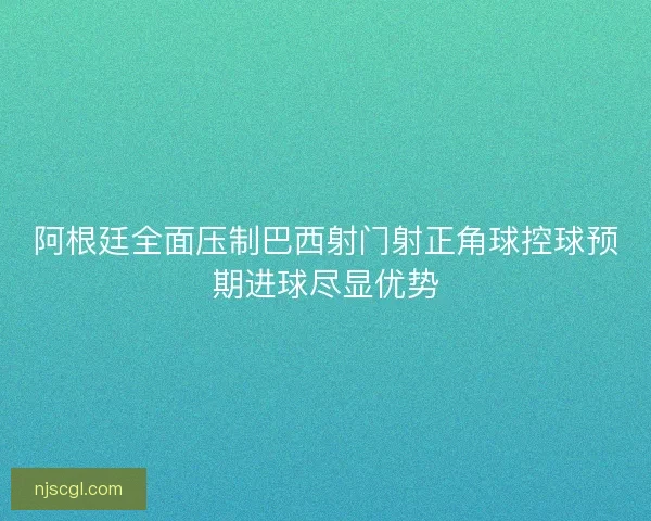 阿根廷全面压制巴西射门射正角球控球预期进球尽显优势
