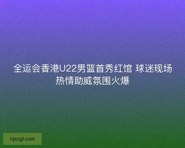全运会香港U22男篮首秀红馆 球迷现场热情助威氛围火爆