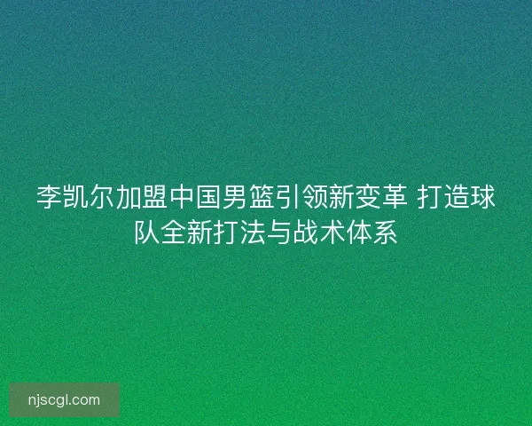李凯尔加盟中国男篮引领新变革 打造球队全新打法与战术体系