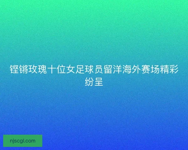铿锵玫瑰十位女足球员留洋海外赛场精彩纷呈