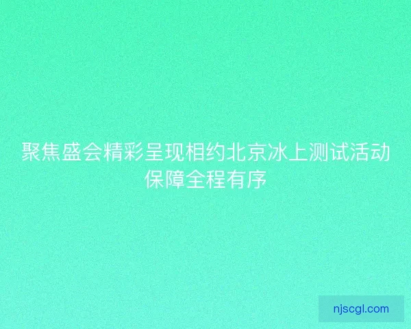 聚焦盛会精彩呈现相约北京冰上测试活动保障全程有序