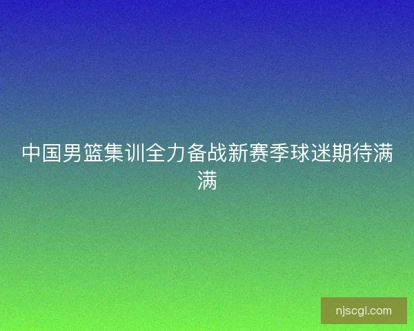 中国男篮集训全力备战新赛季球迷期待满满