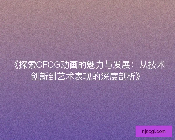 《探索CFCG动画的魅力与发展：从技术创新到艺术表现的深度剖析》