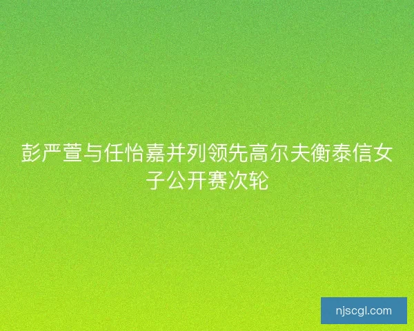 彭严萱与任怡嘉并列领先高尔夫衡泰信女子公开赛次轮